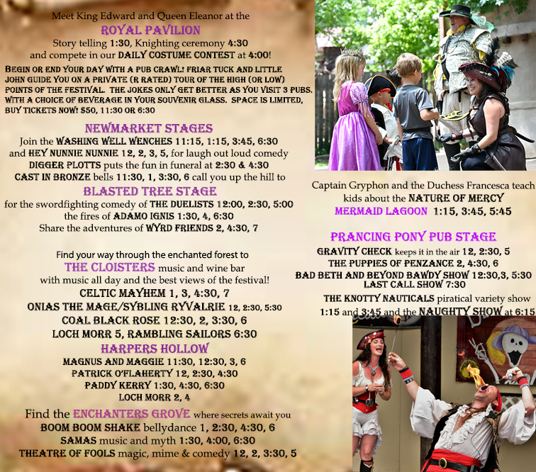 Meet King Edward and Queen Eleanor at the Royal Pavilion.
Storytelling at 1:30, Knighting ceremony 4:30, and compete in our daily costume contest at 4:00.
Begin or end your day with a pub crawl. Friar Tuck and Little John guide you on a private (R rated) tour of the high (or low) points of the festival. The jokes only get better as you visit three pubs. Comes with a choice of beverage in your souvenir glass. Space is limited. Buy tickets now! $50, 11:30 or 6:30.
Newmarket Stages
Join the Washing Well Wenches 11:15, 1:15, 3:45, 6:30 and Hye Nunnie Nunnie 12, 2, 3, 5, for laugh out loud comedy.
Digger Plotts puts the fun in funeral at 2:30 & 4:30.
Cast in Bronze bells 11:30, 1, 3:30, 6 call you up the hill to…
Blasted Tree Stage
for the swordfighting comedy of The Duelists 12:00, 2:30, 5:00, the fires of Adamo Ignis 1:30, 4, 6:30
Share the adventures of Wyrd Friends 2, 4:30, 7
find your way through the enchanted forest to…
The Cloisters music and wine bar with music all day and the best views of the festival!
Celtic Myhe, 1, 3, 4:30, 7
Onias the Mage/Sybling Ryvalrie 12, 12:30, 5:30
Coal Black Rose 12:30, 2, 3:30, 6
Loch Morr 5, Rambling Sailors 6:30
Find the Enchanters Grove where secrets await you
Boom Boom Shake bellydance 1, 2:30, 4:30, 6
Samas music and myth 1:30, 4:00, 6:30
Theater of Fools magic, mime, and comedy 12, 2, 3:30, 5
Captain Gryphon and the Duchess Francesca teach kids about the Nature of Mercy
Prancing Pony Pub Stage
Gravity Check keeps it in the air 12, 2:30, 5
The Puppies of Penzance 2, 4:30, 6
Bad Beth and Beyond Bawdy Show 12:30, 3, 5:30
Last Call Show 7:30
The Knotty Nauticals piratical variety show 1:15 and 3:45 and the naughty show at 6: 15