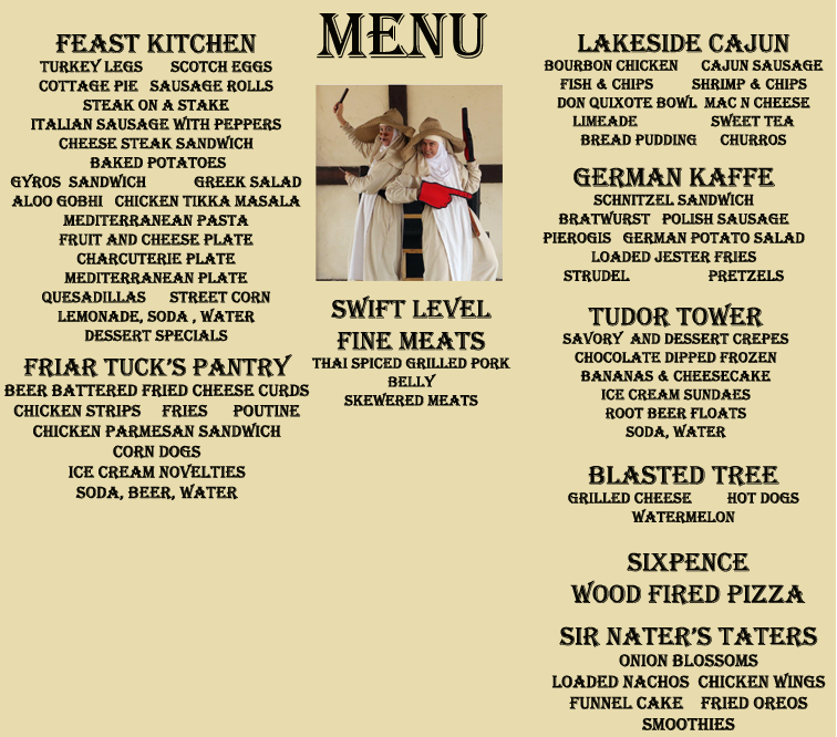 Menu:

Feast Kitchen:
turkey legs, scotch eggs, cottage pie, sausage rolls,
steak on a stake, italian sausage with peppers, cheese steak sandwich, baked potatoes, gyros sandwich,            greek salad, aloo gobhi, chicken tikka masala, mediterranean pasta, fruit and cheese plate, charcuterie plate,
mediterranean plate, quesadillas, street corn, lemonade, soda, water, dessert specials.

Friar Tuck’s Pantry:
beer battered fried cheese curds, chicken strips, fries, poutine, chicken parmesan sandwich, corn dogs, ice cream novelties, soda, beer, water.

Swift Level:
fine meats, thai spiced grilled pork belly, skewered meats.

Lakeside Cajun:
bourbon chicken, cajun sausage, fish & chips, shrimp & chips, don quixote bowl, mac n cheese, limeade, sweet tea, bread pudding, churros.

German Kaffe:
schnitzel sandwich, bratwurst, polish sausage, pierogis, german potato salad, loaded jester fries, strudel, pretzels.

Tudor Tower:
savory and dessert crepes, chocolate dipped frozen 
bananas & cheesecake, ice cream sundaes, root beer floats, soda, water.

Blasted Tree:
grilled cheese, hot dogs, watermelon

Sixpence:
wood fired pizza.

Sir Nater’s Taters:
onion blossoms, loaded nachos, chicken wings, funnel cake, fried oreos, smoothies






