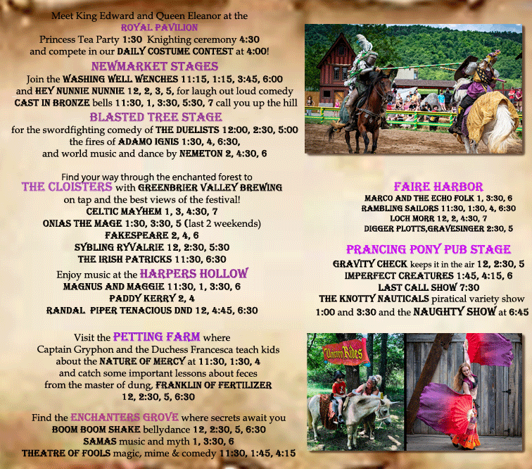 Meet King Edward and Queen Eleanor at the ROYAL PAVILION!
Princess Tea Party 1:30 Knighting ceremony 4:30
and compete in our daily costume contest at 4:00!
Newmarket stages:
Join the washing well wenches 11:15, 1:15, 3:45, 6:00
and Hey Nunnie nunnie 12, 2, 3, 5, for laugh out loud comedy
cast in bronze bells 11:30, 1, 3:30, 5:30, 7 call you up the hill.
Blasted tree stage:
for the swordfighting comedy of the duelists 12:00, 2:30, 5:00
the fires of adamo ignis 1:30, 4, 6:30,
and world music and dance by nemeton 2, 4:30, 6.
Find your way through the enchanted forest to the Cloisters with Greenbrier valley brewing on tap and the best views of the festival!
Celtic Mayhem 1, 3, 4:30, 7
Onias the Mage 1:30, 3:30, 5 (last 2 weekends)
Fakespeare 2, 4, 6
Sybling ryvalrie 12, 2:30, 5:30
The Irish Patricks 11:30, 6:30.
Enjoy music at the Harpers Hollow
Magnus and Maggie 11:30, 1, 3:30, 6
Paddy Kerry 2, 4
Randal Piper Tenacious DnD 12, 4:45, 6:30
Visit the Petting Farm where Captain Gryphon and the Duchess Francesca teach kids about the Nature Of Mercy at 11:30, 1:30, 4
and catch some important lessons about feces
from the master of dung, Franklin of Fertilizer
12, 2:30, 5, 6:30.
Find the Enchanters Grove where secrets await you!
Boom Boom Shake Bellydance 12, 2:30, 5, 6:30
Samas Music and Myth 1, 3:30, 6
Theatre of Fools magic, mime & comedy 11:30, 1:45, 4:15.
Faire Harbor:
Marco and the Echo Folk 1, 3:30, 6
Rambling Sailors 11:30, 1:30, 4, 6:30
Loch Morr 12, 2, 4:30, 7
Digger Plotts, Gravesinger 2:30, 5.
Prancing Pony Pub Stage:
Gravity Check keeps it in the air 12, 2:30, 5
Imperfect Creatures 1:45, 4:15, 6
Last Call Show 7:30
The Knotty Nauticals Piratical Variety Show
1:00 and 3:30 and the Naughty Show at 6:45